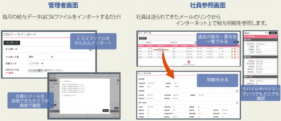 Admin screen: Simply import CSV files for monthly payroll data! You can easily import CSV files and check on the screen whether the emails have been sent to employees or not. Employee Reference Screen: Employees can view their pay stubs on the Internet from the link in the email sent to them. View past salaries and bonuses at a glance → View statements, anytime, anywhere on mobile or PC.